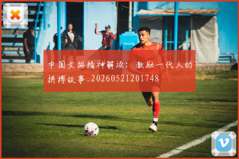 中国女排精神解读:激励一代人的拼搏故事_20260521201748