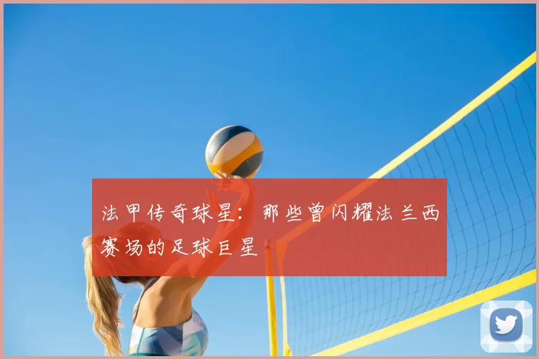 法甲传奇球星：那些曾闪耀法兰西赛场的足球巨星