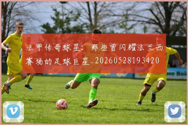 法甲传奇球星:那些曾闪耀法兰西赛场的足球巨星_20260528193420