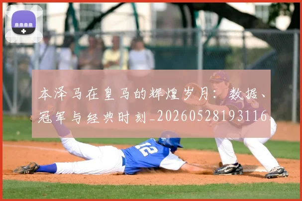 本泽马在皇马的辉煌岁月：数据、冠军与经典时刻_20260528193116_20260609205433