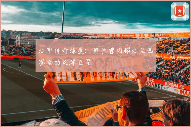 法甲传奇球星:那些曾闪耀法兰西赛场的足球巨星