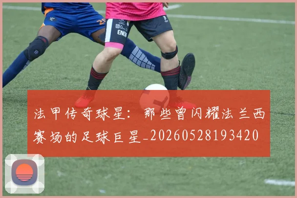 法甲传奇球星:那些曾闪耀法兰西赛场的足球巨星_20260528193420