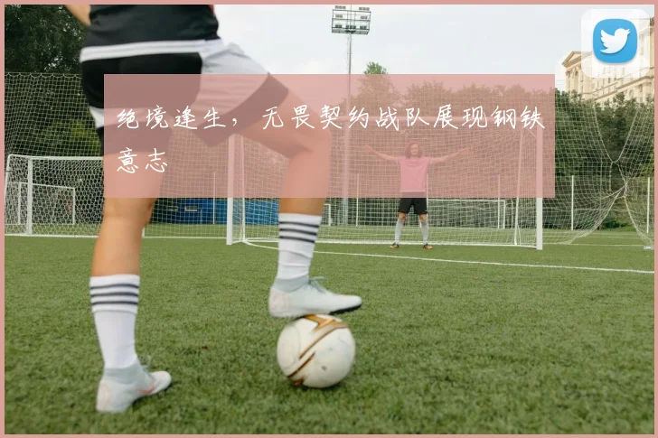 绝境逢生，无畏契约战队展现钢铁意志