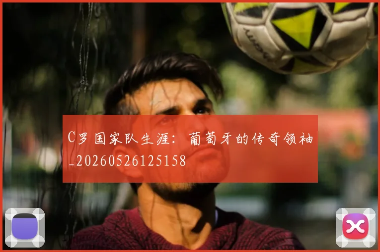 C罗国家队生涯：葡萄牙的传奇领袖_20260526125158